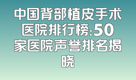 中国背部植皮手术医院排行榜：50家医院声誉排名揭晓