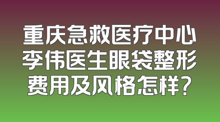 重庆急救医疗中心李伟医生眼袋整形费用及风格怎样？