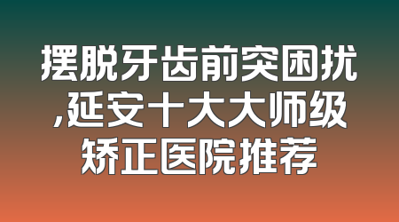 摆脱牙齿前突困扰，延安十大大师级矫正医院推荐