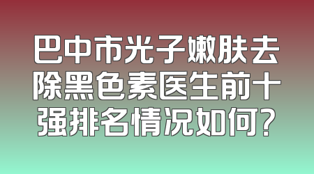 巴中市光子嫩肤去除黑色素医生前十强排名情况如何？