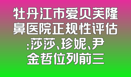 牡丹江市爱贝芙隆鼻医院正规性评估：莎莎、珍妮、尹金哲位列前三