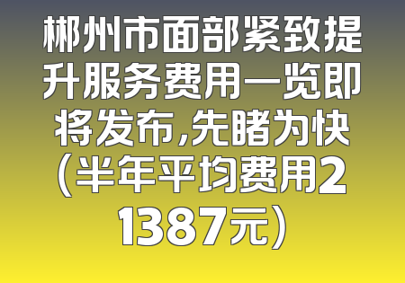 郴州市面部紧致提升服务费用一览即将发布，先睹为快（半年平均费用21387元）