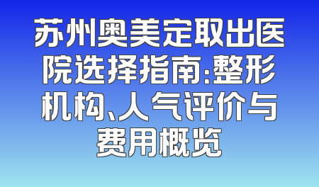 苏州奥美定取出医院选择指南：整形机构、人气评价与费用概览