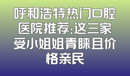 呼和浩特热门口腔医院推荐：这三家受小姐姐青睐且价格亲民