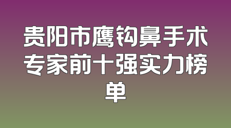 贵阳市鹰钩鼻手术专家前十强实力榜单