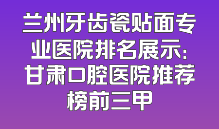 兰州牙齿瓷贴面专业医院排名展示：甘肃口腔医院推荐榜前三甲