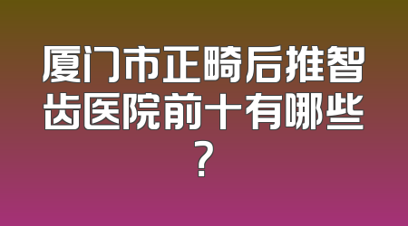 厦门市正畸后推智齿医院前十有哪些？