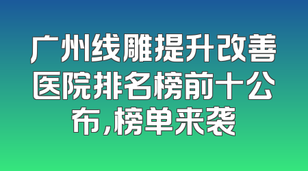 广州线雕提升改善医院排名榜前十公布，榜单来袭