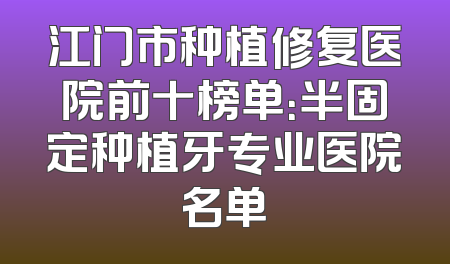 江门市种植修复医院前十榜单：半固定种植牙专业医院名单