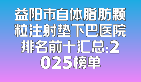 益阳市自体脂肪颗粒注射垫下巴医院排名前十汇总：2025榜单
