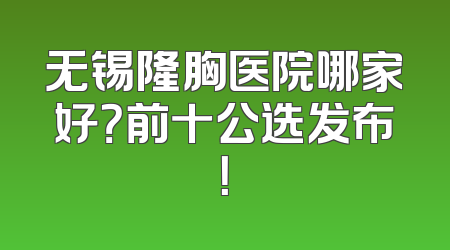 无锡隆胸医院哪家好？前十公选发布！
