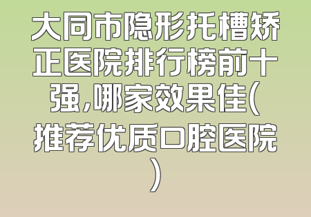 大同市隐形托槽矫正医院排行榜前十强，哪家效果佳（推荐优质口腔医院）