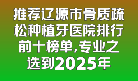 推荐辽源市骨质疏松种植牙医院排行前十榜单，专业之选到2025年