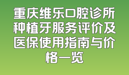重庆维乐口腔诊所种植牙服务评价及医保使用指南与价格一览