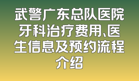 武警广东总队医院牙科治疗费用、医生信息及预约流程介绍