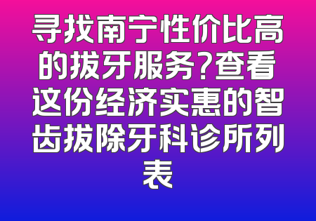 寻找南宁性价比高的拔牙服务？查看这份经济实惠的智齿拔除牙科诊所列表