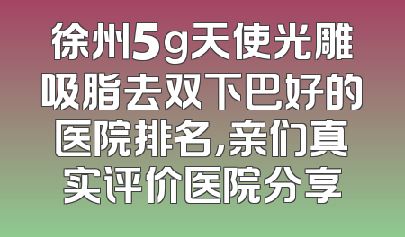 徐州5g天使光雕吸脂去双下巴好的医院排名，亲们真实评价医院分享