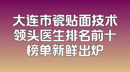 大连市瓷贴面技术领头医生排名前十榜单新鲜出炉