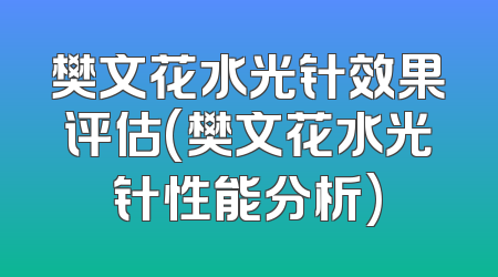 樊文花水光针效果评估(樊文花水光针性能分析)