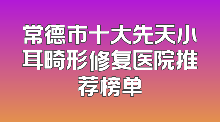 常德市十大先天小耳畸形修复医院推荐榜单