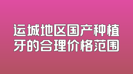 运城地区国产种植牙的合理价格范围