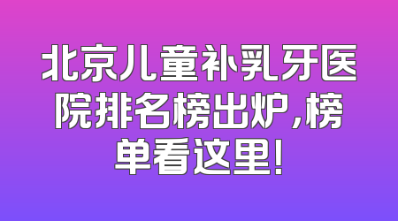 北京儿童补乳牙医院排名榜出炉，榜单看这里！