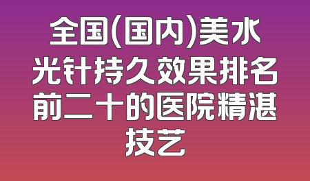 全国（国内）美水光针持久效果排名前二十的医院精湛技艺