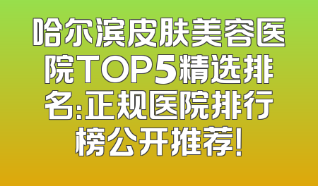 哈尔滨皮肤美容医院TOP5精选排名：正规医院排行榜公开推荐！