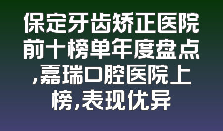 保定牙齿矫正医院前十榜单年度盘点，嘉瑞口腔医院上榜，表现优异