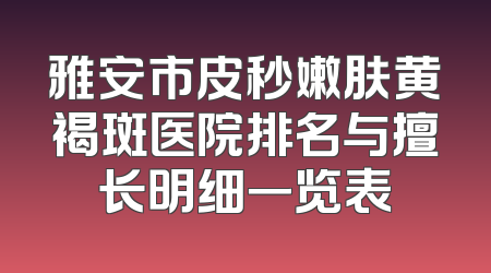 雅安市皮秒嫩肤黄褐斑医院排名与擅长明细一览表