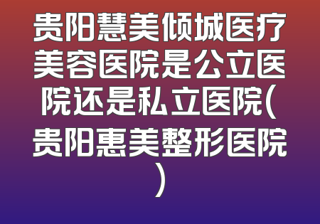 贵阳慧美倾城医疗美容医院是公立医院还是私立医院(贵阳惠美整形医院)
