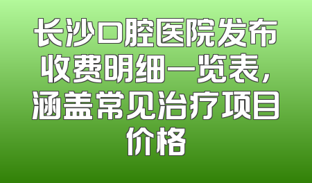 长沙口腔医院发布收费明细一览表，涵盖常见治疗项目价格