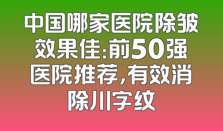 中国哪家医院除皱效果佳：前50强医院推荐，有效消除川字纹