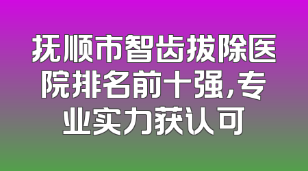 抚顺市智齿拔除医院排名前十强，专业实力获认可
