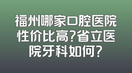 福州哪家口腔医院性价比高？省立医院牙科如何？