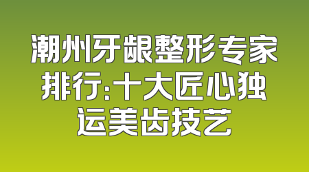 潮州牙龈整形专家排行：十大匠心独运美齿技艺