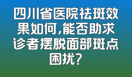 四川省医院祛斑效果如何，能否助求诊者摆脱面部斑点困扰？