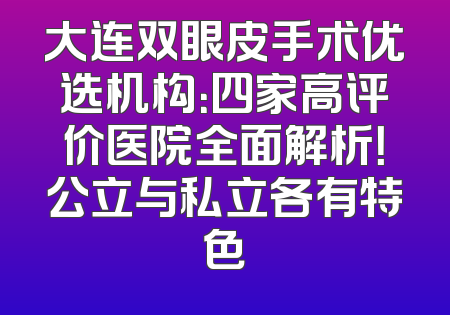 大连双眼皮手术优选机构：四家高评价医院全面解析！公立与私立各有特色