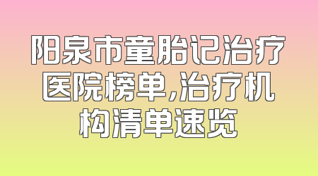 阳泉市童胎记治疗医院榜单，治疗机构清单速览