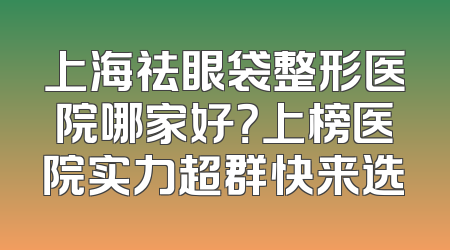 上海祛眼袋整形医院哪家好？上榜医院实力超群快来选
