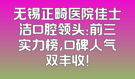 无锡正畸医院佳士洁口腔领头：前三实力榜，口碑人气双丰收！