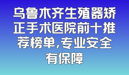 乌鲁木齐生殖器矫正手术医院前十推荐榜单，专业安全有保障