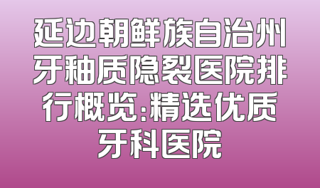 延边朝鲜族自治州牙釉质隐裂医院排行概览：精选优质牙科医院