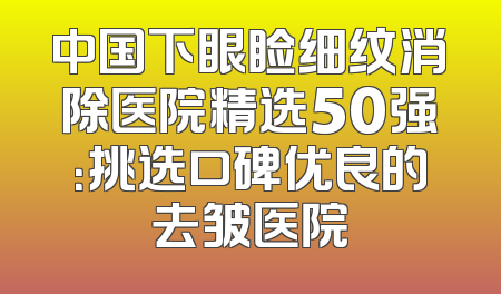 中国下眼睑细纹消除医院精选50强：挑选口碑优良的去皱医院