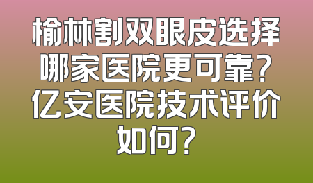 榆林割双眼皮选择哪家医院更可靠？亿安医院技术评价如何？