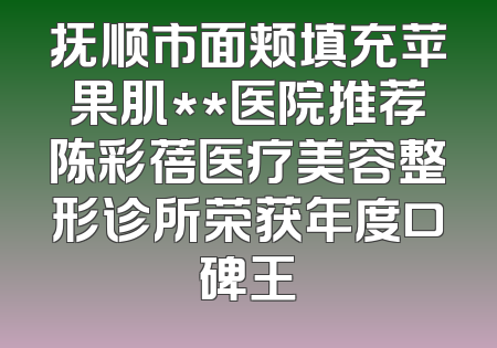 抚顺市面颊填充苹果肌**医院推荐陈彩蓓医疗美容整形诊所荣获年度口碑王