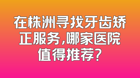 在株洲寻找牙齿矫正服务，哪家医院值得推荐？