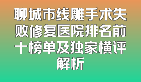 聊城市线雕手术失败修复医院排名前十榜单及独家横评解析