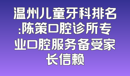 温州儿童牙科排名：陈策口腔诊所专业口腔服务备受家长信赖