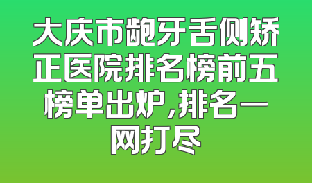 大庆市龅牙舌侧矫正医院排名榜前五榜单出炉，排名一网打尽